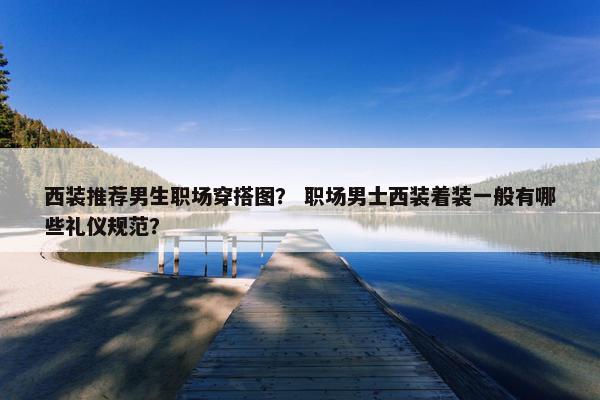 西装推荐男生职场穿搭图？ 职场男士西装着装一般有哪些礼仪规范？