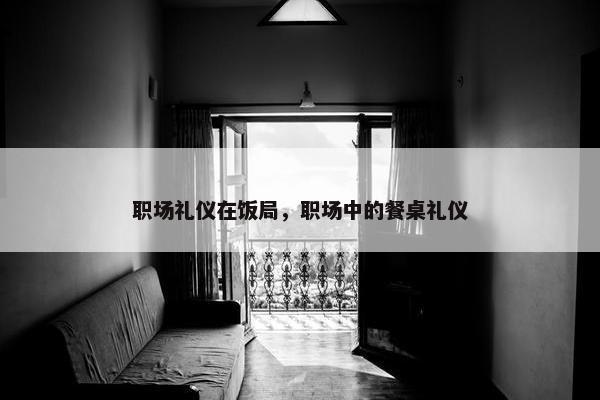 职场礼仪在饭局，职场中的餐桌礼仪