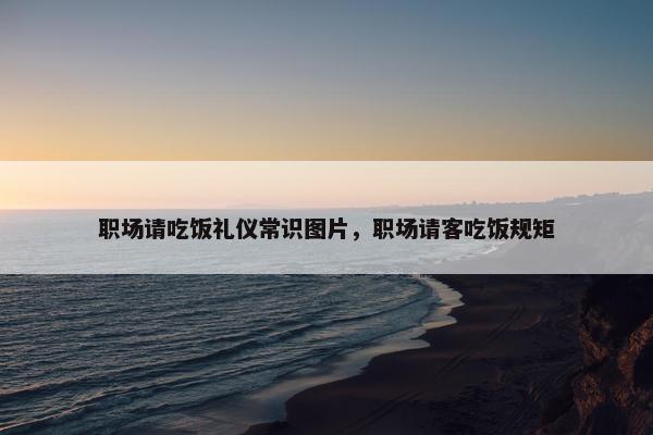 职场请吃饭礼仪常识图片，职场请客吃饭规矩
