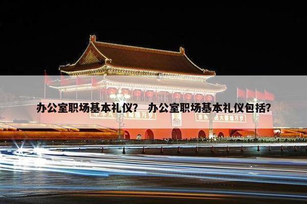 办公室职场基本礼仪？ 办公室职场基本礼仪包括？