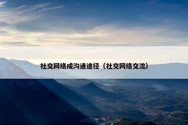 社交网络成沟通途径（社交网络交流）
