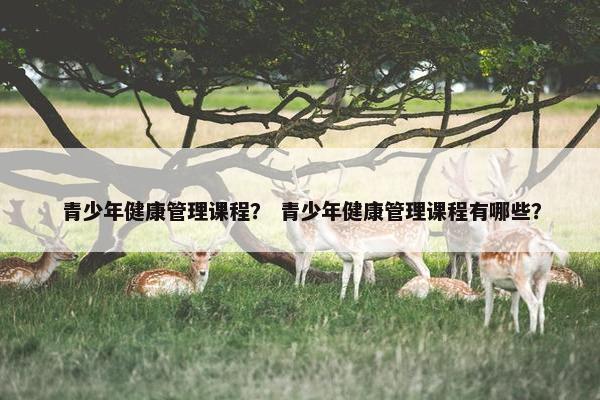 青少年健康管理课程？ 青少年健康管理课程有哪些？