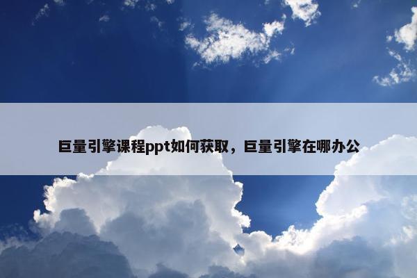 巨量引擎课程ppt如何获取，巨量引擎在哪办公