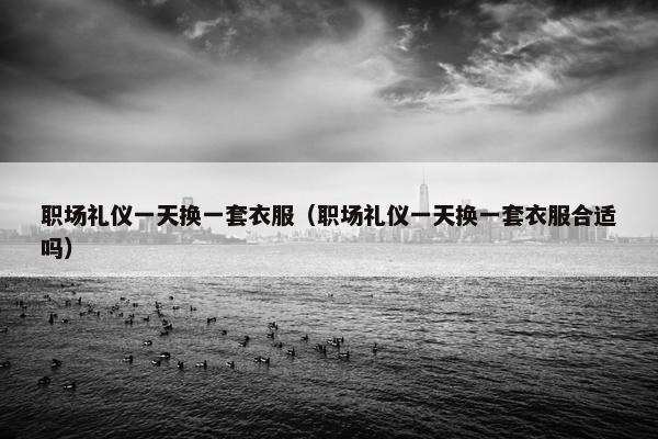 职场礼仪一天换一套衣服（职场礼仪一天换一套衣服合适吗）