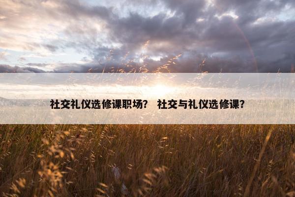 社交礼仪选修课职场？ 社交与礼仪选修课？