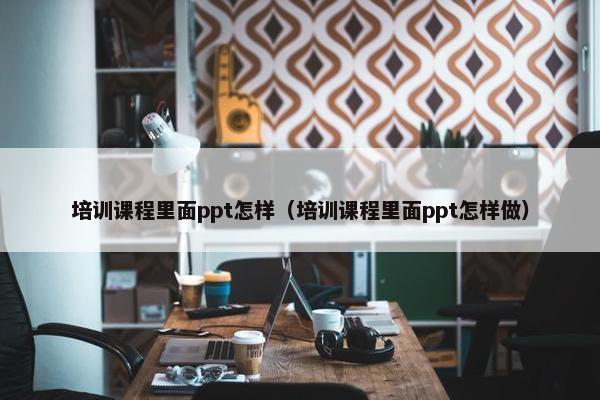 培训课程里面ppt怎样（培训课程里面ppt怎样做）