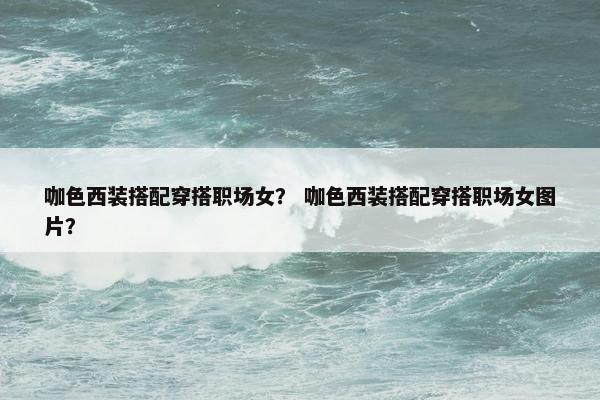 咖色西装搭配穿搭职场女？ 咖色西装搭配穿搭职场女图片？