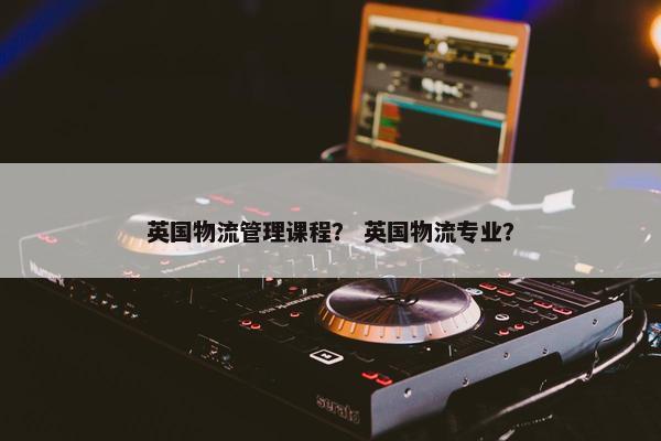 英国物流管理课程？ 英国物流专业？