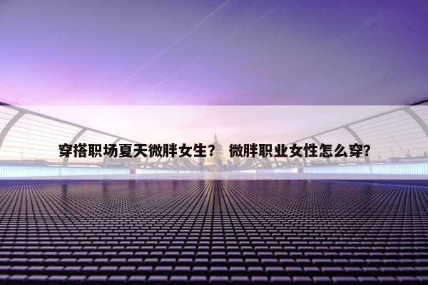 穿搭职场夏天微胖女生？ 微胖职业女性怎么穿？
