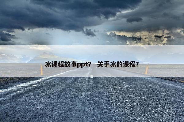 冰课程故事ppt？ 关于冰的课程？