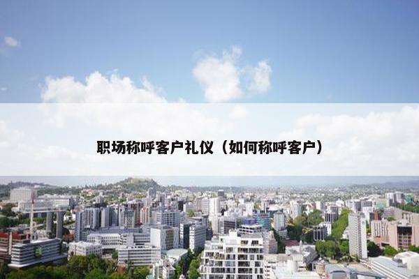 职场称呼客户礼仪（如何称呼客户）