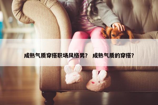 成熟气质穿搭职场风格男？ 成熟气质的穿搭？