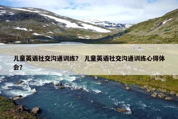 儿童英语社交沟通训练？ 儿童英语社交沟通训练心得体会？