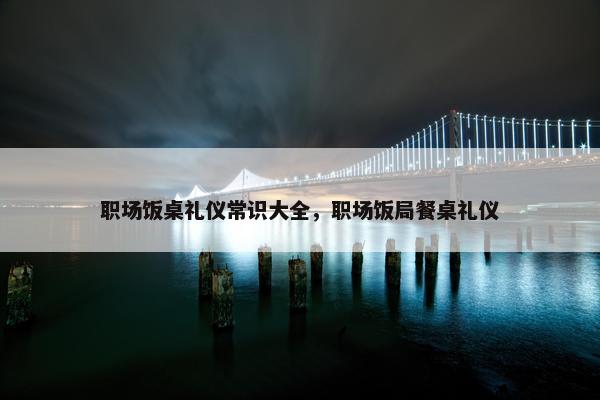 职场饭桌礼仪常识大全，职场饭局餐桌礼仪