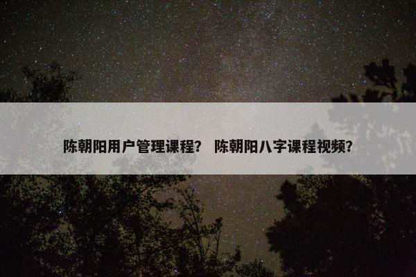 陈朝阳用户管理课程？ 陈朝阳八字课程视频？