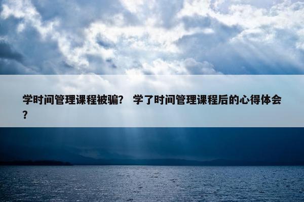 学时间管理课程被骗？ 学了时间管理课程后的心得体会？