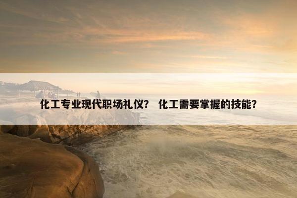 化工专业现代职场礼仪？ 化工需要掌握的技能？