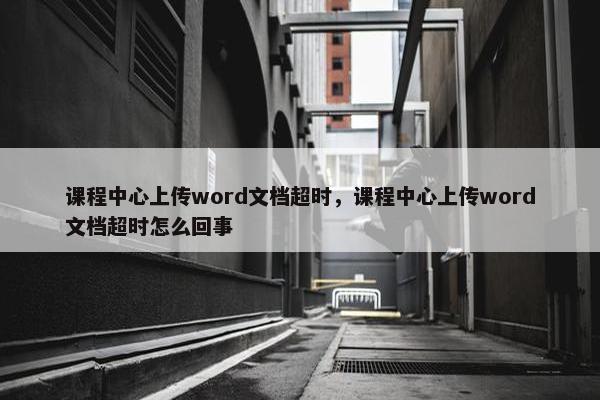 课程中心上传word文档超时，课程中心上传word文档超时怎么回事