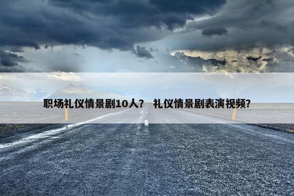 职场礼仪情景剧10人？ 礼仪情景剧表演视频？