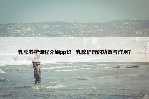 乳腺养护课程介绍ppt？ 乳腺护理的功效与作用？