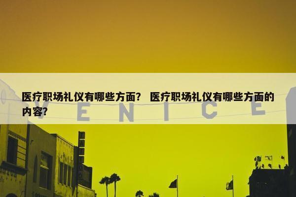 医疗职场礼仪有哪些方面？ 医疗职场礼仪有哪些方面的内容？