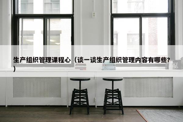 生产组织管理课程心（谈一谈生产组织管理内容有哪些?）