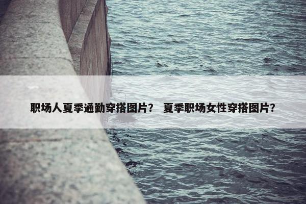 职场人夏季通勤穿搭图片？ 夏季职场女性穿搭图片？