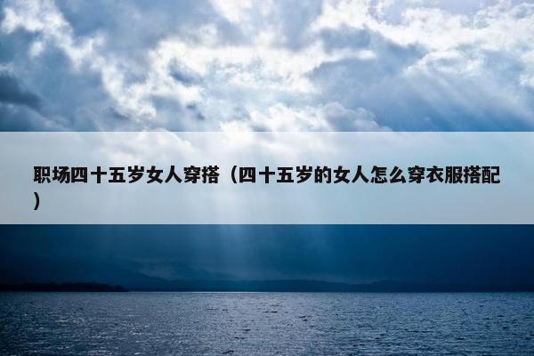 职场四十五岁女人穿搭（四十五岁的女人怎么穿衣服搭配）