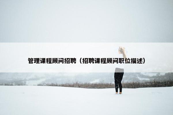 管理课程顾问招聘（招聘课程顾问职位描述）
