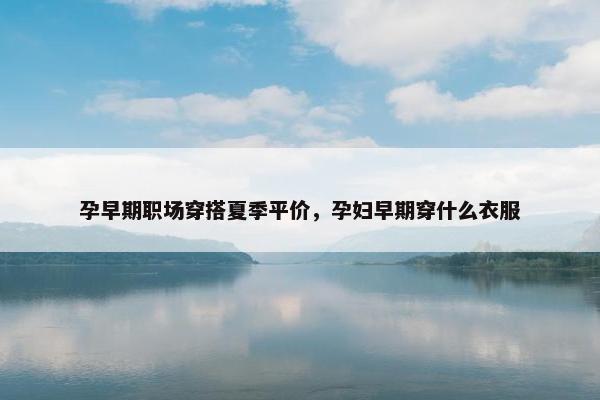 孕早期职场穿搭夏季平价，孕妇早期穿什么衣服