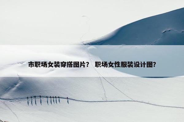 市职场女装穿搭图片？ 职场女性服装设计图？