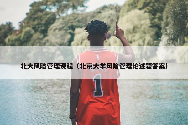 北大风险管理课程（北京大学风险管理论述题答案）