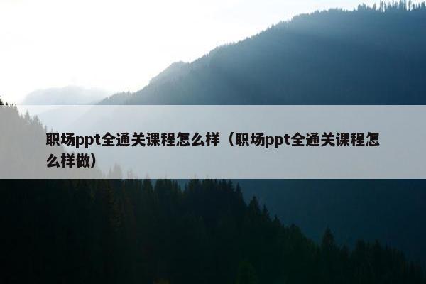 职场ppt全通关课程怎么样（职场ppt全通关课程怎么样做）