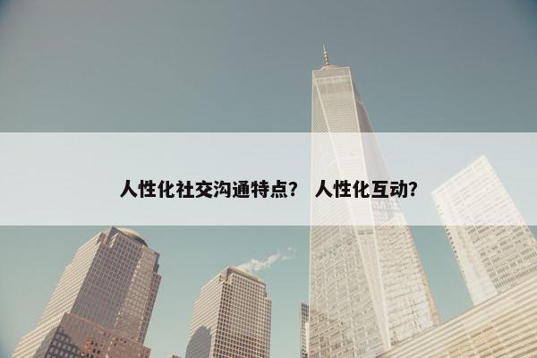 人性化社交沟通特点？ 人性化互动？