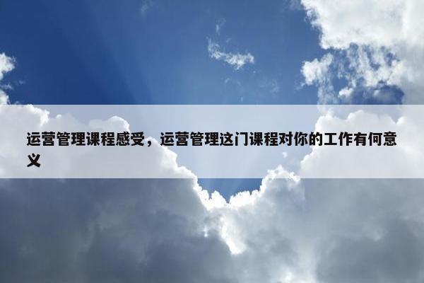 运营管理课程感受，运营管理这门课程对你的工作有何意义