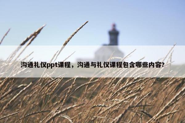 沟通礼仪ppt课程，沟通与礼仪课程包含哪些内容?