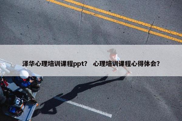 泽华心理培训课程ppt？ 心理培训课程心得体会？