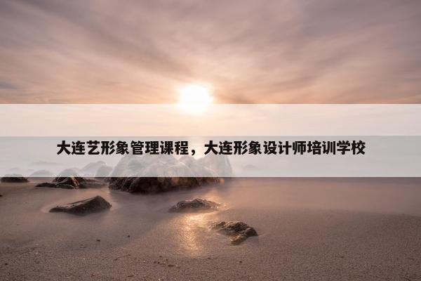 大连艺形象管理课程，大连形象设计师培训学校