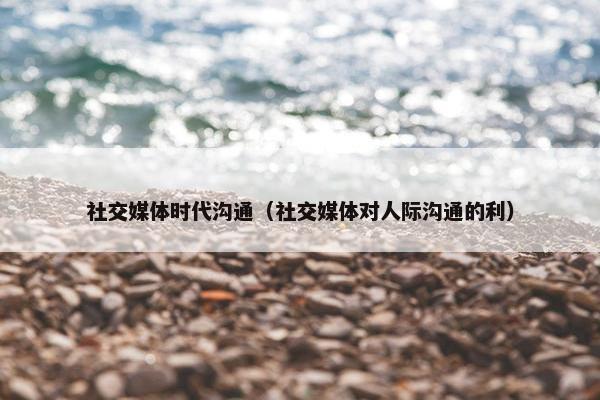 社交媒体时代沟通（社交媒体对人际沟通的利）