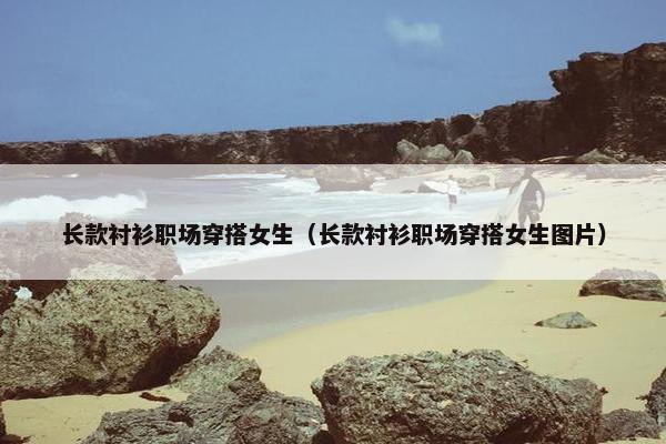 长款衬衫职场穿搭女生（长款衬衫职场穿搭女生图片）
