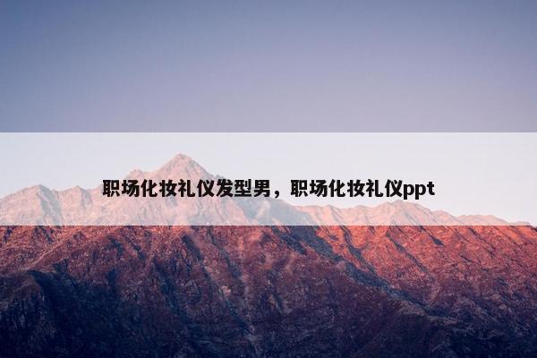职场化妆礼仪发型男，职场化妆礼仪ppt