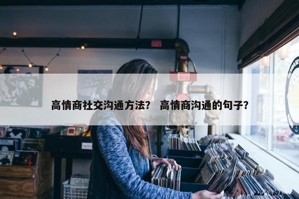 高情商社交沟通方法？ 高情商沟通的句子？