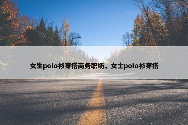 女生polo衫穿搭商务职场，女士polo衫穿搭