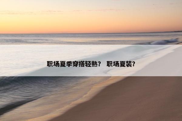 职场夏季穿搭轻熟？ 职场夏装？
