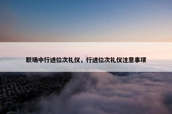 职场中行进位次礼仪，行进位次礼仪注意事项
