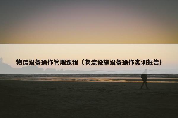 物流设备操作管理课程（物流设施设备操作实训报告）