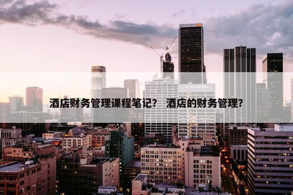 酒店财务管理课程笔记？ 酒店的财务管理？
