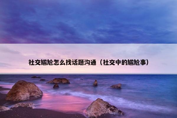 社交尴尬怎么找话题沟通（社交中的尴尬事）