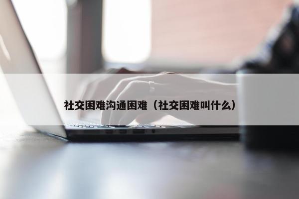 社交困难沟通困难（社交困难叫什么）