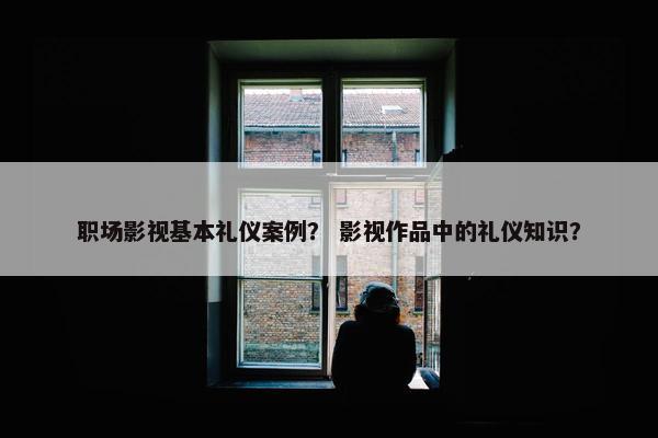 职场影视基本礼仪案例？ 影视作品中的礼仪知识？